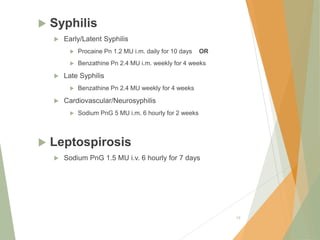  Syphilis
 Early/Latent Syphilis
 Procaine Pn 1.2 MU i.m. daily for 10 days OR
 Benzathine Pn 2.4 MU i.m. weekly for 4 weeks
 Late Syphilis
 Benzathine Pn 2.4 MU weekly for 4 weeks
 Cardiovascular/Neurosyphilis
 Sodium PnG 5 MU i.m. 6 hourly for 2 weeks
 Leptospirosis
 Sodium PnG 1.5 MU i.v. 6 hourly for 7 days
19
 