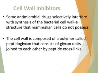 Cell Wall Inhibitors
• Some antimicrobial drugs selectively interfere
with synthesis of the bacterial cell wall-a
structure that mammalian cells do not possess.
• The cell wall is composed of a polymer called
peptidoglycan that consists of glycan units
joined to each other by peptide cross-links.
2
 