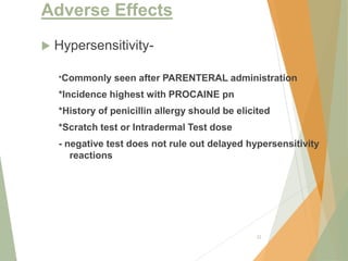Adverse Effects
 Hypersensitivity-
*Commonly seen after PARENTERAL administration
*Incidence highest with PROCAINE pn
*History of penicillin allergy should be elicited
*Scratch test or Intradermal Test dose
- negative test does not rule out delayed hypersensitivity
reactions
22
 