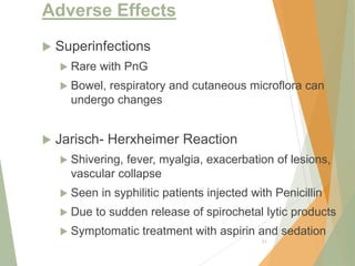 Adverse Effects
 Superinfections
 Rare with PnG
 Bowel, respiratory and cutaneous microflora can
undergo changes
 Jarisch- Herxheimer Reaction
 Shivering, fever, myalgia, exacerbation of lesions,
vascular collapse
 Seen in syphilitic patients injected with Penicillin
 Due to sudden release of spirochetal lytic products
 Symptomatic treatment with aspirin and sedation
23
 
