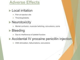 Adverse Effects
 Local irritation
 Pain at injection site
 Thrombophlebitis
 Neurotoxicity
 Mental confusion, muscular twitching, convulsions, coma
 Bleeding
 Due to interference of platelet function
 Accidental IV procaine penicillin injection
 CNS stimulation, hallucinations, convulsions
24
 