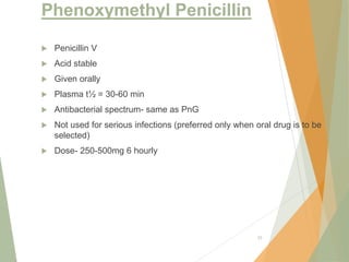Phenoxymethyl Penicillin
 Penicillin V
 Acid stable
 Given orally
 Plasma t½ = 30-60 min
 Antibacterial spectrum- same as PnG
 Not used for serious infections (preferred only when oral drug is to be
selected)
 Dose- 250-500mg 6 hourly
25
 