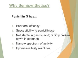 Why Semisynthetics?
27
Penicillin G has…
1. Poor oral efficacy
2. Susceptibility to penicillinase
3. Not stable in gastric acid; rapidly broken
down in stomach
4. Narrow spectrum of activity
5. Hypersensitivity reactions
 