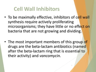 Cell Wall Inhibitors
• To be maximally effective, inhibitors of cell wall
synthesis require actively proliferating
microorganisms; they have little or no effect on
bacteria that are not growing and dividing.
• The most important members of this group of
drugs are the beta-lactam antibiotics (named
after the beta-lactam ring that is essential to
their activity) and vancomycin.
3
 