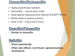 Cloxacillin/Dicloxacillin
 Highly penicillinase resistant
 Acid stable… can be given orally
 Used against staphylococcal infection EXCEPT MRSA
 Mostly binds to plasma proteins
 Dose: 0.25 – 0.5g every 6 hours
33
Oxacillin/Floxacillin
 Similar to cloxacillin
Nafcillin
 Given parenterally
 Other side effects- oral thrush, agranulocytosis,
neutropenia
 