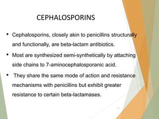 CEPHALOSPORINS
• Cephalosporins, closely akin to penicillins structurally
and functionally, are beta-lactam antibiotics.
• Most are synthesized semi-synthetically by attaching
side chains to 7-aminocephalosporanic acid.
• They share the same mode of action and resistance
mechanisms with penicillins but exhibit greater
resistance to certain beta-lactamases.
42
 