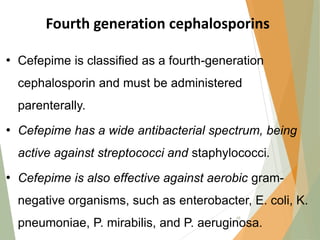 Fourth generation cephalosporins
• Cefepime is classified as a fourth-generation
cephalosporin and must be administered
parenterally.
• Cefepime has a wide antibacterial spectrum, being
active against streptococci and staphylococci.
• Cefepime is also effective against aerobic gram-
negative organisms, such as enterobacter, E. coli, K.
pneumoniae, P. mirabilis, and P. aeruginosa.
48
 