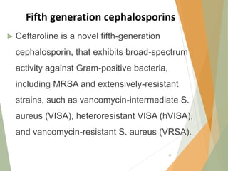 Fifth generation cephalosporins
 Ceftaroline is a novel fifth-generation
cephalosporin, that exhibits broad-spectrum
activity against Gram-positive bacteria,
including MRSA and extensively-resistant
strains, such as vancomycin-intermediate S.
aureus (VISA), heteroresistant VISA (hVISA),
and vancomycin-resistant S. aureus (VRSA).
49
 