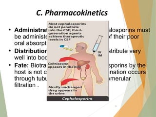 C. Pharmacokinetics
• Administration: Many of the cephalosporins must
be administered IV or IM because of their poor
oral absorption.
• Distribution: All cephalosporins distribute very
well into body fluids except CSF.
• Fate: Biotransformation of cephalosporins by the
host is not clinically important. Elimination occurs
through tubular secretion and/or glomerular
filtration .
51
 