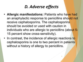 D. Adverse effects
• Allergic manifestations: Patients who have had
an anaphylactic response to penicillins should not
receive cephalosporins. The cephalosporins
should be avoided or used with caution in
individuals who are allergic to penicillins (about 5-
15 percent show cross-sensitivity).
• In contrast, the incidence of allergic reactions to
cephalosporins is one to two percent in patients
without a history of allergy to penicillins.
52
 