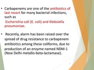• Carbapenems are one of the antibiotics of
last resort for many bacterial infections,
such as
Escherichia coli (E. coli) and Klebsiella
pneumoniae.
• Recently, alarm has been raised over the
spread of drug resistance to carbapenem
antibiotics among these coliforms, due to
production of an enzyme named NDM‐1
(New Delhi metallo‐beta‐lactamase).
55
 