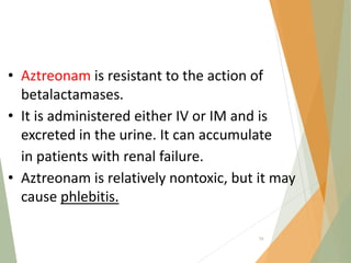 • Aztreonam is resistant to the action of
betalactamases.
• It is administered either IV or IM and is
excreted in the urine. It can accumulate
in patients with renal failure.
• Aztreonam is relatively nontoxic, but it may
cause phlebitis.
59
 