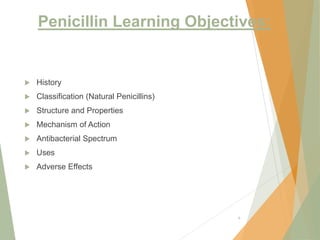 Penicillin Learning Objectives:
 History
 Classification (Natural Penicillins)
 Structure and Properties
 Mechanism of Action
 Antibacterial Spectrum
 Uses
 Adverse Effects
6
 