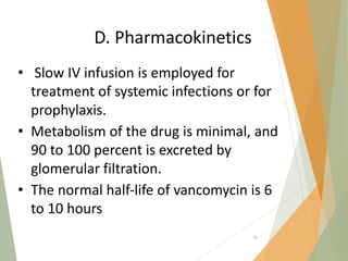 D. Pharmacokinetics
• Slow IV infusion is employed for
treatment of systemic infections or for
prophylaxis.
• Metabolism of the drug is minimal, and
90 to 100 percent is excreted by
glomerular filtration.
• The normal half‐life of vancomycin is 6
to 10 hours
70
 