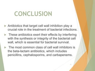 CONCLUSION
 Antibiotics that target cell wall inhibition play a
crucial role in the treatment of bacterial infections.
 These antibiotics exert their effects by interfering
with the synthesis or integrity of the bacterial cell
wall, which is essential for bacterial survival.
 The most common class of cell wall inhibitors is
the beta-lactam antibiotics, which includes
penicillins, cephalosporins, and carbapenems.
72
 