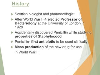 History
 Scottish biologist and pharmacologist
 After World War I  elected Professor of
Bacteriology at the University of London in
1928
 Accidentally discovered Penicillin while studying
properties of Staphylococci
 Penicillin- first antibiotic to be used clinically
 Mass production of the new drug for use
in World War II
8
 