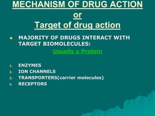 MECHANISM OF DRUG ACTION
or
Target of drug action
 MAJORITY OF DRUGS INTERACT WITH
TARGET BIOMOLECULES:
Usually a Protein
1. ENZYMES
2. ION CHANNELS
3. TRANSPORTERS(carrier molecules)
4. RECEPTORS
 