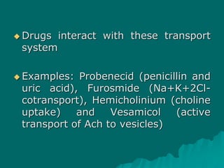  Drugs interact with these transport
system
 Examples: Probenecid (penicillin and
uric acid), Furosmide (Na+K+2Cl-
cotransport), Hemicholinium (choline
uptake) and Vesamicol (active
transport of Ach to vesicles)
 
