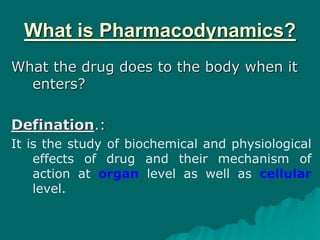 What is Pharmacodynamics?
What the drug does to the body when it
enters?
Defination.:
It is the study of biochemical and physiological
effects of drug and their mechanism of
action at organ level as well as cellular
level.
 