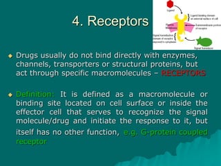 4. Receptors
 Drugs usually do not bind directly with enzymes,
channels, transporters or structural proteins, but
act through specific macromolecules – RECEPTORS
 Definition: It is defined as a macromolecule or
binding site located on cell surface or inside the
effector cell that serves to recognize the signal
molecule/drug and initiate the response to it, but
itself has no other function, e.g. G-protein coupled
receptor
 