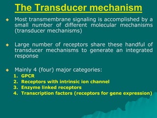 The Transducer mechanism
 Most transmembrane signaling is accomplished by a
small number of different molecular mechanisms
(transducer mechanisms)
 Large number of receptors share these handful of
transducer mechanisms to generate an integrated
response
 Mainly 4 (four) major categories:
1. GPCR
2. Receptors with intrinsic ion channel
3. Enzyme linked receptors
4. Transcription factors (receptors for gene expression)
 