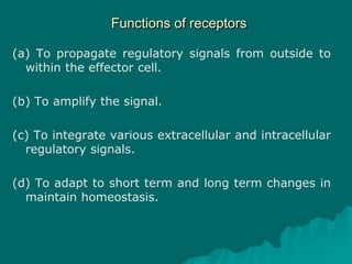 Functions of receptors
(a) To propagate regulatory signals from outside to
within the effector cell.
(b) To amplify the signal.
(c) To integrate various extracellular and intracellular
regulatory signals.
(d) To adapt to short term and long term changes in
maintain homeostasis.
 