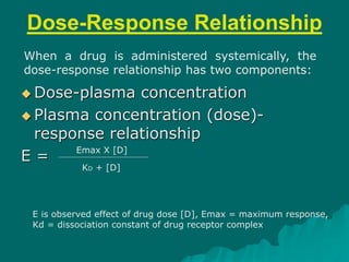 Dose-Response Relationship
 Dose-plasma concentration
 Plasma concentration (dose)-
response relationship
E =
Emax X [D]
KD + [D]
E is observed effect of drug dose [D], Emax = maximum response,
Kd = dissociation constant of drug receptor complex
When a drug is administered systemically, the
dose-response relationship has two components:
 