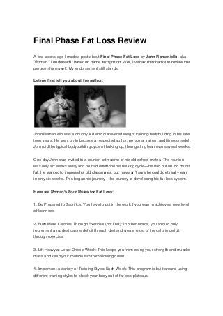 Final Phase Fat Loss Review
A few weeks ago I made a post about Final Phase Fat Loss by John Romaniello, aka
“Roman.” I endorsed it based on name recognition. Well, I’ve had the chance to review the
program for myself. My endorsement still stands.
Let me first tell you about the author:
John Romaniello was a chubby kid who discovered weight training/bodybuilding in his late
teen years. He went on to become a respected author, personal trainer, and fitness model.
John did the typical bodybuilding cycle of bulking up, then getting lean over several weeks.
One day John was invited to a reunion with some of his old school mates. The reunion
was only six weeks away and he had overdone his bulking cycle—he had put on too much
fat. He wanted to impress his old classmates, but he wasn’t sure he could get really lean
in only six weeks. This began his journey—the journey to developing his fat loss system.
Here are Roman’s Four Rules for Fat Loss:
1. Be Prepared to Sacrifice: You have to put in the work if you wan to achieve a new level
of leanness.
2. Burn More Calories Through Exercise (not Diet): In other words, you should only
implement a modest calorie deficit through diet and create most of the calorie deficit
through exercise.
3. Lift Heavy at Least Once a Week: This keeps you from losing your strength and muscle
mass and keep your metabolism from slowing down.
4. Implement a Variety of Training Styles Each Week: This program is built around using
different training styles to shock your body out of fat loss plateaus.
 