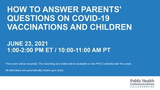 HOW TO ANSWER PARENTS'
QUESTIONS ON COVID-19
VACCINATIONS AND CHILDREN
JUNE 23, 2021
1:00-2:00 PM ET / 10:00-11:00 AM PT
This event will be recorded. The recording and slides will be available on the PHCC website later this week.
All attendees are automatically muted upon entry.
 