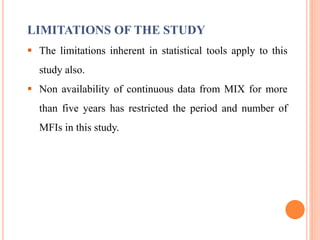 LIMITATIONS OF THE STUDY
 The limitations inherent in statistical tools apply to this
study also.
 Non availability of continuous data from MIX for more
than five years has restricted the period and number of
MFIs in this study.
 