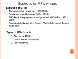 SCENARIO OF MFIS IN INDIA
Evolution of MFIs:
 The cooperative movement (1900-1960)
 Subsidized social banking (1960s - 1990)
 SHG-Bank linkage program and growth of NGO-MFIs (1990 -
2000)
 Commercialization of Microfinance: The first decade of the new
millennium
Types of MFIs in India:
1. Non-for-profit MFIs
2. Mutual Benefit Companies
3. For-Profit MFIs
 