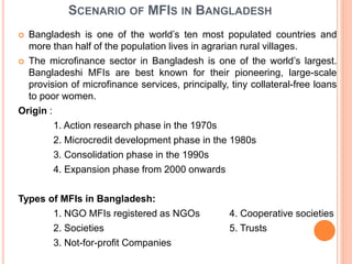 SCENARIO OF MFIS IN BANGLADESH
 Bangladesh is one of the world’s ten most populated countries and
more than half of the population lives in agrarian rural villages.
 The microfinance sector in Bangladesh is one of the world’s largest.
Bangladeshi MFIs are best known for their pioneering, large-scale
provision of microfinance services, principally, tiny collateral-free loans
to poor women.
Origin :
1. Action research phase in the 1970s
2. Microcredit development phase in the 1980s
3. Consolidation phase in the 1990s
4. Expansion phase from 2000 onwards
Types of MFIs in Bangladesh:
1. NGO MFIs registered as NGOs 4. Cooperative societies
2. Societies 5. Trusts
3. Not-for-profit Companies
 