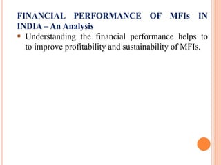 FINANCIAL PERFORMANCE OF MFIs IN
INDIA – An Analysis
 Understanding the financial performance helps to
to improve profitability and sustainability of MFIs.
 
