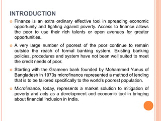 INTRODUCTION
 Finance is an extra ordinary effective tool in spreading economic
opportunity and fighting against poverty. Access to finance allows
the poor to use their rich talents or open avenues for greater
opportunities.
 A very large number of poorest of the poor continue to remain
outside the reach of formal banking system. Existing banking
policies, procedures and system have not been well suited to meet
the credit needs of poor.
 Starting with the Grameen bank founded by Mohammed Yunus of
Bangladesh in 1970s microfinance represented a method of lending
that is to be tailored specifically to the world’s poorest population.
 Microfinance, today, represents a market solution to mitigation of
poverty and acts as a development and economic tool in bringing
about financial inclusion in India.
 
