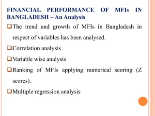 FINANCIAL PERFORMANCE OF MFIs IN
BANGLADESH – An Analysis
The trend and growth of MFIs in Bangladesh in
respect of variables has been analysed.
Correlation analysis
Variable wise analysis
Ranking of MFIs applying numerical scoring (Z
scores).
Multiple regression analysis
 