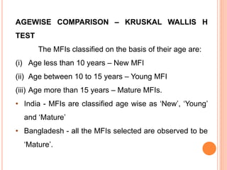 AGEWISE COMPARISON – KRUSKAL WALLIS H
TEST
The MFIs classified on the basis of their age are:
(i) Age less than 10 years – New MFI
(ii) Age between 10 to 15 years – Young MFI
(iii) Age more than 15 years – Mature MFIs.
• India - MFIs are classified age wise as ‘New’, ‘Young’
and ‘Mature’
• Bangladesh - all the MFIs selected are observed to be
‘Mature’.
 