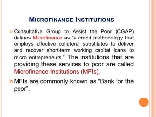 MICROFINANCE INSTITUTIONS
 Consultative Group to Assist the Poor (CGAP)
defines Microfinance as “a credit methodology that
employs effective collateral substitutes to deliver
and recover short-term working capital loans to
micro entrepreneurs.” The institutions that are
providing these services to poor are called
Microfinance Institutions (MFIs).
 MFIs are commonly known as “Bank for the
poor”.
 