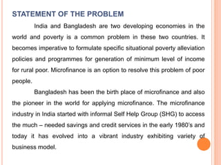 STATEMENT OF THE PROBLEM
India and Bangladesh are two developing economies in the
world and poverty is a common problem in these two countries. It
becomes imperative to formulate specific situational poverty alleviation
policies and programmes for generation of minimum level of income
for rural poor. Microfinance is an option to resolve this problem of poor
people.
Bangladesh has been the birth place of microfinance and also
the pioneer in the world for applying microfinance. The microfinance
industry in India started with informal Self Help Group (SHG) to access
the much – needed savings and credit services in the early 1980’s and
today it has evolved into a vibrant industry exhibiting variety of
business model.
 