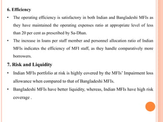 6. Efficiency
• The operating efficiency is satisfactory in both Indian and Bangladeshi MFIs as
they have maintained the operating expenses ratio at appropriate level of less
than 20 per cent as prescribed by Sa-Dhan.
• The increase in loans per staff member and personnel allocation ratio of Indian
MFIs indicates the efficiency of MFI staff, as they handle comparatively more
borrowers.
7. Risk and Liquidity
• Indian MFIs portfolio at risk is highly covered by the MFIs’ Impairment loss
allowance when compared to that of Bangladeshi MFIs.
• Bangladeshi MFIs have better liquidity, whereas, Indian MFIs have high risk
coverage .
 
