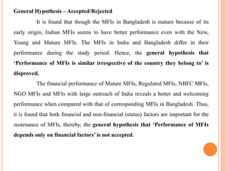 General Hypothesis – Accepted/Rejected
It is found that though the MFIs in Bangladesh is mature because of its
early origin, Indian MFIs seems to have better performance even with the New,
Young and Mature MFIs. The MFIs in India and Bangladesh differ in their
performance during the study period. Hence, the general hypothesis that
‘Performance of MFIs is similar irrespective of the country they belong to’ is
disproved.
The financial performance of Mature MFIs, Regulated MFIs, NBFC MFIs,
NGO MFIs and MFIs with large outreach of India reveals a better and welcoming
performance when compared with that of corresponding MFIs in Bangladesh. Thus,
it is found that both financial and non-financial (status) factors are important for the
sustenance of MFIs, thereby, the general hypothesis that ‘Performance of MFIs
depends only on financial factors’ is not accepted.
 