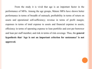 From the study it is vivid that age is an important factor in the
performance of MFIs. Among the age groups, Mature MFIs have shown better
performance in terms of breadth of outreach; profitability in terms of return on
assets and operational self-sufficiency; revenue in terms of profit margin;
expenses in terms of total expense to assets and financial expense to assets;
efficiency in terms of operating expense to loan portfolio and cost per borrower
and loan per staff member; and risk in terms of risk coverage. Thus, the general
hypothesis that ‘Age is not an important criterion for sustenance’ is not
approved.
 