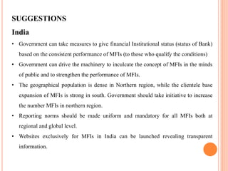 SUGGESTIONS
India
• Government can take measures to give financial Institutional status (status of Bank)
based on the consistent performance of MFIs (to those who qualify the conditions)
• Government can drive the machinery to inculcate the concept of MFIs in the minds
of public and to strengthen the performance of MFIs.
• The geographical population is dense in Northern region, while the clientele base
expansion of MFIs is strong in south. Government should take initiative to increase
the number MFIs in northern region.
• Reporting norms should be made uniform and mandatory for all MFIs both at
regional and global level.
• Websites exclusively for MFIs in India can be launched revealing transparent
information.
 