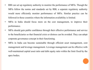 • RBI can set up regulatory authority to monitor the performance of MFIs. Though the
MFIs follow the norms and standards set by RBI, a separate regulatory authority
would more efficiently monitor performance of MFIs. Similar practice can be
followed in those countries where the information availability is limited.
• MFIs in India should focus more on the cost management, to improve their
performance.
• MFIs should gain public confidence through their effective performance and service
to the beneficiaries so that financial crisis or distress can be avoided. They can adopt
corporate governance concept in their functioning.
• MFIs in India can become sustainable through efficient asset management, cost
management and leverage management. Leverage management can be effective with
well-maintained capital asset ratio and debt equity ratio within the limit fixed by the
apex bodies.
 