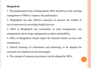 Bangladesh
1. The predominant focus of Bangladeshi MFIs should be on the earnings
management of MFIs to improve the performance.
2. Bangladesh can take effective measures to increase the number of
active borrowers by providing fruitful services.
3. MFIs in Bangladesh can concentrate on asset management, cost
management and leverage management to attain sustainability.
4. MFIs in Bangladesh should report the financial details on line with
transparency.
5. Mutual exchange of information and technology to be adopted for
economic development can be encouraged.
6. The concept of corporate governance can be adopted by MFIs.
 