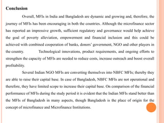 Conclusion
Overall, MFIs in India and Bangladesh are dynamic and growing and, therefore, the
journey of MFIs has been encouraging in both the countries. Although the microfinance sector
has reported an impressive growth, sufficient regulatory and governance would help achieve
the goal of poverty alleviation, empowerment and financial inclusion and this could be
achieved with combined cooperation of banks, donors’ government, NGO and other players in
the country. Technological innovations, product requirements, and ongoing efforts to
strengthen the capacity of MFIs are needed to reduce costs, increase outreach and boost overall
profitability.
Several Indian NGO MFIs are converting themselves into NBFC MFIs; thereby they
are able to raise their capital base. In case of Bangladesh, NBFC MFIs are not operational and
therefore, they have limited scope to increase their capital base. On comparison of the financial
performance of MFIs during the study period it is evident that the Indian MFIs stand better than
the MFIs of Bangladesh in many aspects, though Bangladesh is the place of origin for the
concept of microfinance and Microfinance Institutions.
 