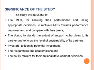 SIGNIFICANCE OF THE STUDY
The study will be useful to:
• The MFIs, for knowing their performance and taking
appropriate decisions; to motivate MFIs towards performance
improvement, and compare with their peers,
• The donor, to decide the extent of support to be given to its
partner and to know the level of sustainability of its partners,
• Investors, to identify potential investment,
• The researchers and academicians and
• The policy makers for their national development decisions.
 