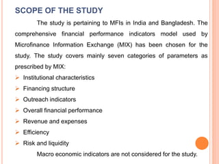 SCOPE OF THE STUDY
The study is pertaining to MFIs in India and Bangladesh. The
comprehensive financial performance indicators model used by
Microfinance Information Exchange (MIX) has been chosen for the
study. The study covers mainly seven categories of parameters as
prescribed by MIX:
 Institutional characteristics
 Financing structure
 Outreach indicators
 Overall financial performance
 Revenue and expenses
 Efficiency
 Risk and liquidity
Macro economic indicators are not considered for the study.
 