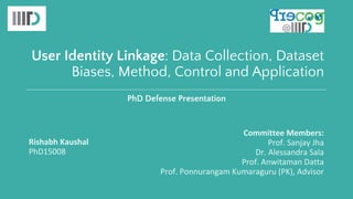 User Identity Linkage: Data Collection, Dataset
Biases, Method, Control and Application
Rishabh Kaushal
PhD15008
Committee Members:
Prof. Sanjay Jha
Dr. Alessandra Sala
Prof. Anwitaman Datta
Prof. Ponnurangam Kumaraguru (PK), Advisor
PhD Defense Presentation
 