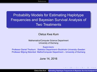 References
Probability Models for Estimating Haplotype
Frequencies and Bayesian Survival Analysis of
Two Treatments
Cletus Kwa Kum
Mathematics/Computer Science Department
University of Dschang
Supervisors:
Professor Daniel Thorburn: Statistics Department–Stockholm University–Sweden
Professor Bitjong Ndombol: Maths/Computer Department – University of Dschang
June 14, 2016
Cletus Kwa Kum Estimating Haplotype Frequencies & Bayesian Survival Analysis1/77
 
