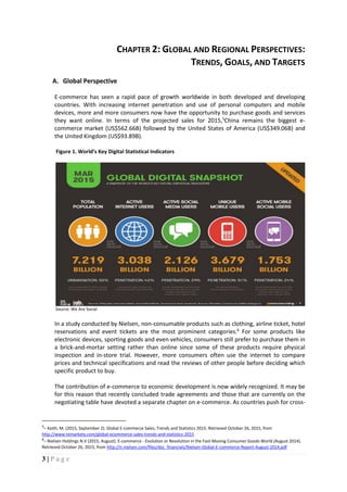 3 | P a g e
CHAPTER 2: GLOBAL AND REGIONAL PERSPECTIVES:
TRENDS, GOALS, AND TARGETS
A. Global Perspective
E-commerce has seen a rapid pace of growth worldwide in both developed and developing
countries. With increasing internet penetration and use of personal computers and mobile
devices, more and more consumers now have the opportunity to purchase goods and services
they want online. In terms of the projected sales for 2015,5
China remains the biggest e-
commerce market (US$562.66B) followed by the United States of America (US$349.06B) and
the United Kingdom (US$93.89B).
Figure 1. World’s Key Digital Statistical Indicators
Source: We Are Social
In a study conducted by Nielsen, non-consumable products such as clothing, airline ticket, hotel
reservations and event tickets are the most prominent categories.6
For some products like
electronic devices, sporting goods and even vehicles, consumers still prefer to purchase them in
a brick-and-mortar setting rather than online since some of these products require physical
inspection and in-store trial. However, more consumers often use the internet to compare
prices and technical specifications and read the reviews of other people before deciding which
specific product to buy.
The contribution of e-commerce to economic development is now widely recognized. It may be
for this reason that recently concluded trade agreements and those that are currently on the
negotiating table have devoted a separate chapter on e-commerce. As countries push for cross-
5
– Keith, M. (2015, September 2). Global E-commerce Sales, Trends and Statistics 2015. Retrieved October 26, 2015, from
http://www.remarkety.com/global-ecommerce-sales-trends-and-statistics-2015
6
– Nielsen Holdings N.V (2015, August). E-commerce - Evolution or Revolution in the Fast-Moving Consumer Goods World (August 2014).
Retrieved October 26, 2015, from http://ir.nielsen.com/files/doc_financials/Nielsen-Global-E-commerce-Report-August-2014.pdf
 